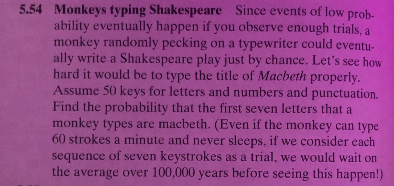 5.54 Monkeys typing Shakespeare Since events of low prob-
ability eventually happen if you observe enough trials, a
monkey randomly pecking
ally write a Shakespeare play just by chance. Let's see how
hard it would be to type the title of Macbeth properly.
Assume 50 keys for letters and numbers and punctuation.
Find the probability that the first seven letters that a
monkey types are macbeth. (Even if the monkey can type
60 strokes a minute and never sleeps, if we consider each
sequence of seven keystrokes as a trial, we would wait on
the average over 100,000 years before seeing this happen!)
typewriter could eventu-
on a

