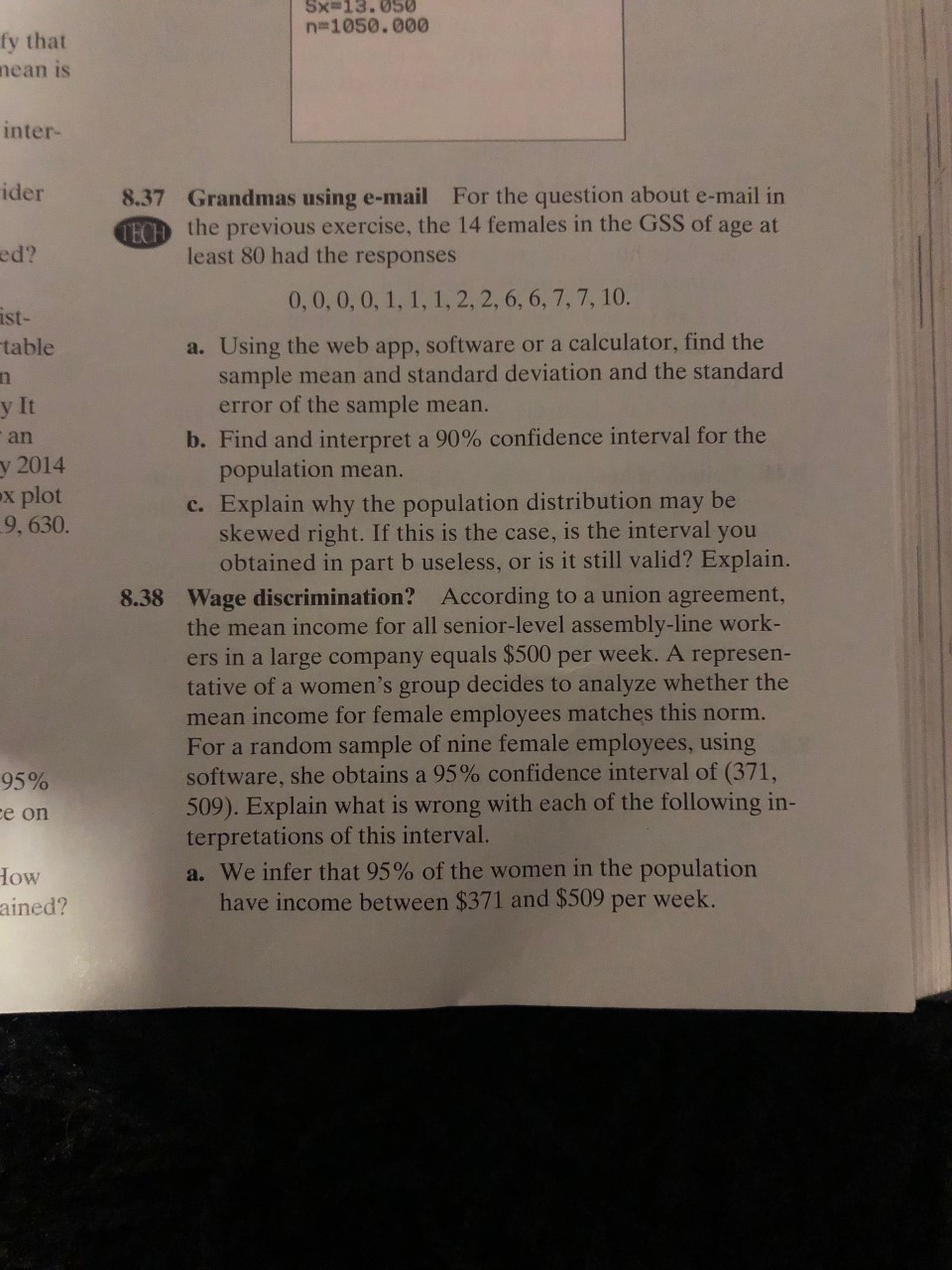 Sx=13.050
n-1050.000
fy that
nean is
inter-
ider
8.37 Grandmas using e-mail For the question about e-mail in
ECH the previous exercise, the 14 females in the GSS of age at
least 80 had the responses
ed?
0,0,0, 0, 1, 1, 1,2, 2, 6, 6, 7, 7, 10.
ist-
table
a. Using the web app, software or a calculator, find the
sample mean and standard deviation and the standard
error of the sample mean.
y It
b. Find and interpret a 90% confidence interval for the
population mean.
c. Explain why the population distribution may be
skewed right. If this is the case, is the interval you
obtained in part b useless, or is it still valid? Explain.
an
у 2014
ex plot
9, 630.
8.38 Wage discrimination? According to a union agreement,
the mean income for all senior-level assembly-line work-
ers in a large company equals $500 per week. A represen-
tative of a women's group decides to analyze whether the
mean income for female employe es matches this norm.
For a random sample of nine female employees, using
software, she obtains a 95% confidence interval of (371,
509). Explain what is wrong with each of the following in-
terpretations of this interval.
a. We infer that 95 % of the women in the population
have income between $371 and $509 per week.
95%
ce on
HOw
ained?
