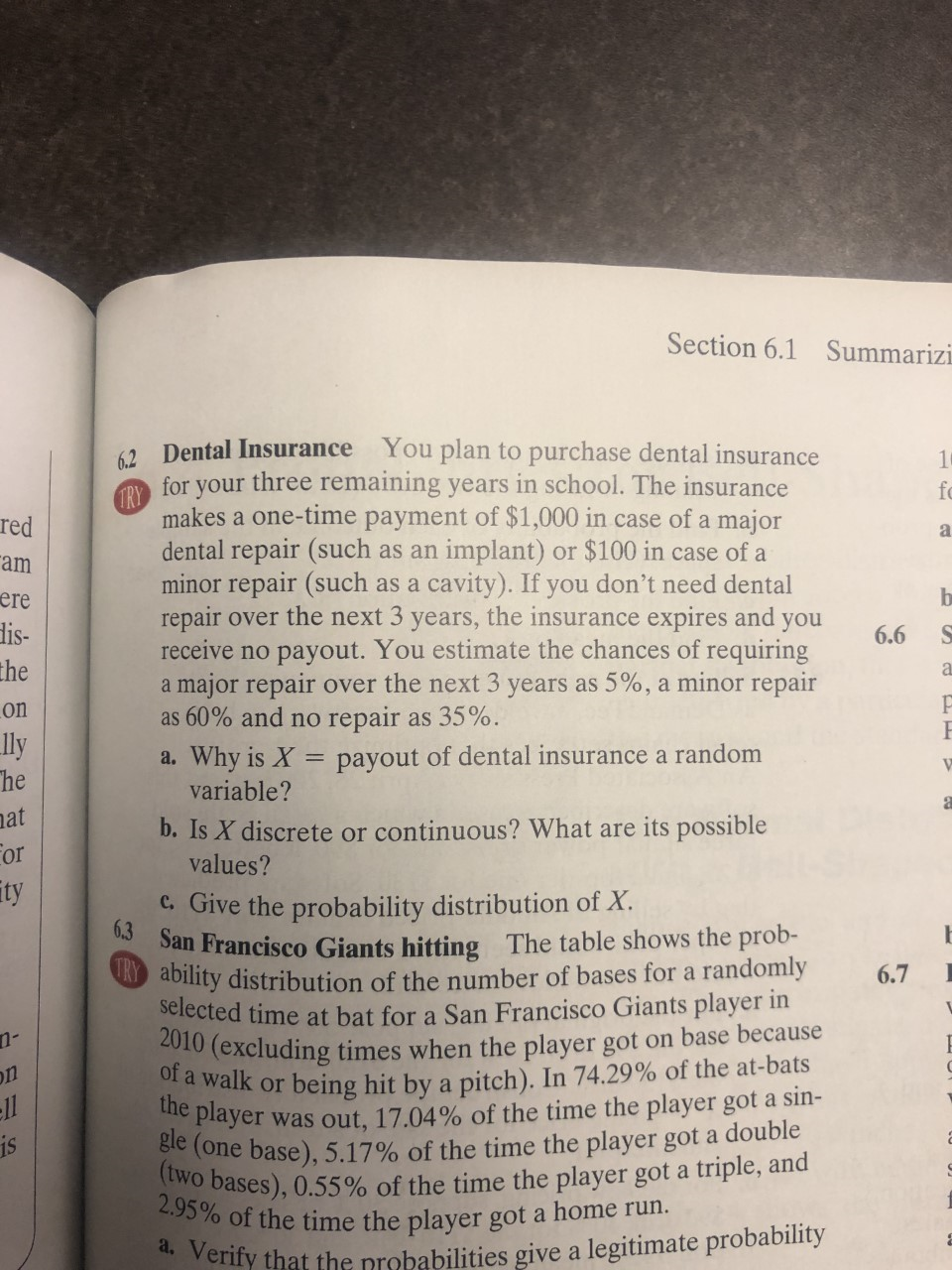 Section 6.1 Summarizi
62 Dental Insurance You plan to purchase dental insurance
for your three remaining years in school. The insurance
1
fo
TRY
makes a one-time payment of $1,000 in case of a major
dental repair (such as an implant) or $100 in case of a
minor repair (such as a cavity). If you don't need dental
repair over the next 3 years, the insurance expires and you
receive no payout. You estimate the chances of requiring
a major repair over the next 3 years as 5%, a minor repair
as 60% and no repair as 35%.
red
a
am
b
ere
dis-
the
6.6
on
ly
he
a. Why is X = payout of dental insurancea random
variable?
at
b. Is X discrete or continuous? What are its possible
values?
For
ty
c.Give the probability distribution of X
6.3 San Francisco Giants hitting The table shows the prob-
ability distribution of the number of bases for a randomly
selected time at bat for a San Francisco Giants player in
2010 (excluding times when the player got on base because
of a walk or being hit by a pitch). In 74.29% of the at-bats
6.7
on
was out, 17.04% of the time the player got a sin-
gle (one base), 5.17% of the time the player got a double
(two bases), 0.55 % of the time the player got a triple, and
2.95% of the time the player got a home run.
the player
ll
is
d Verify that the probabilities give a legitimate probability
