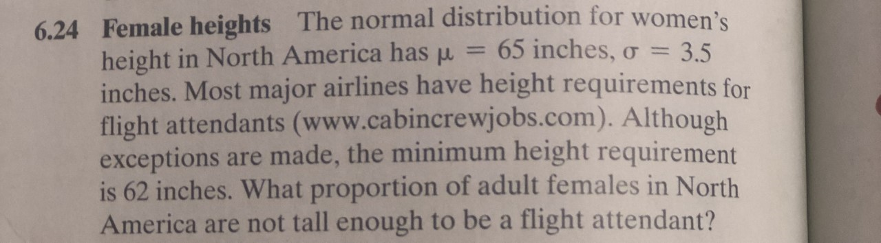 6.24 Female heights The normal distribution for women's
height in North America hasu
inches. Most major airlines have height requirements for
flight attendants (www.cabincrewjobs.com). Although
exceptions
is 62 inches. What proportion of adult females in North
America are not tall enough to be a flight attendant?
65 inches,
= 3.5
are made, the minimum height requirement
