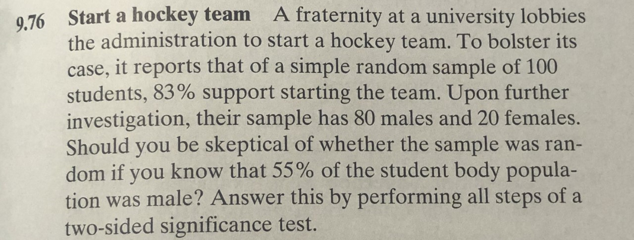 A fraternity at a university lobbies
Start a hockey team
9.76
the administration to start a hockey team. To bolster its
case, it reports that of a simple random sample of 100
students, 83% support starting the team. Upon further
investigation, their sample has 80 males and 20 females.
be skeptical of whether the sample was ran-
Should
you
dom if you know that 55% of the student body popula-
tion was male? Answer this by performing all steps of a
two-sided significance test.
