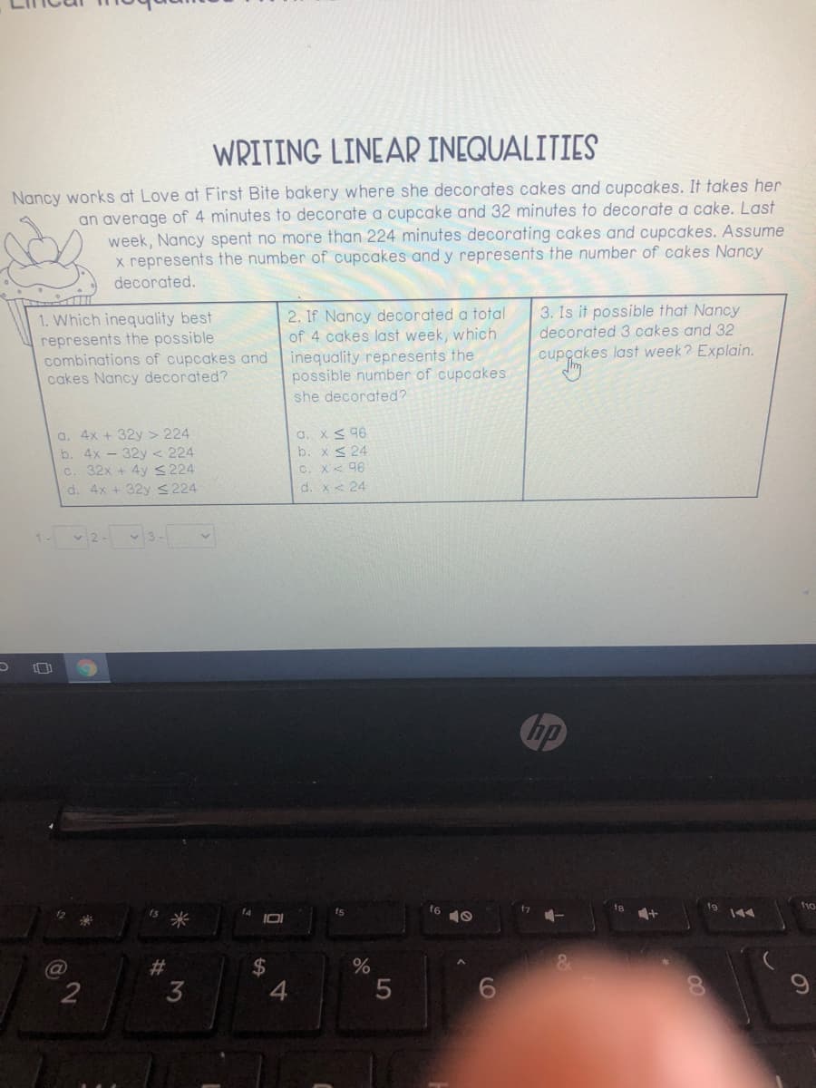 WRITING LINEAR INEQUALITIES
Nancy works at Love at First Bite bakery where she decorates cakes and cupcakes. It takes her
an average of 4 minutes to decorate a cupcake and 32 minutes to decorate a cake. Last
week, Nancy spent no more than 224 minutes decorating cakes and cupcakes. Assume
x represents the number of cupcakes and y represents the number of cakes Nancy
decorated.
3. Is it possible that Nancy
1. Which inequality best
represents the possible
combinations of cupcakes and
cakes Nancy decorated?
2. If Nancy decorated a total
of 4 cakes last week, which
inequality represents the
possible number of cupcakes
decorated 3 cakes and 32
cupçakes last week? Explain.
she decorated?
a. 4x + 32y > 224
b. 4x - 32y < 224
32x + 4y <224
a. x< 96
b. x< 24
C. X< 96
d. x< 24
d. 4x + 32y S224
v 2-
3-
Chp
t9
f10
fs
米
IOI
10
%24
4
(a
%23
3
60
CO
5
