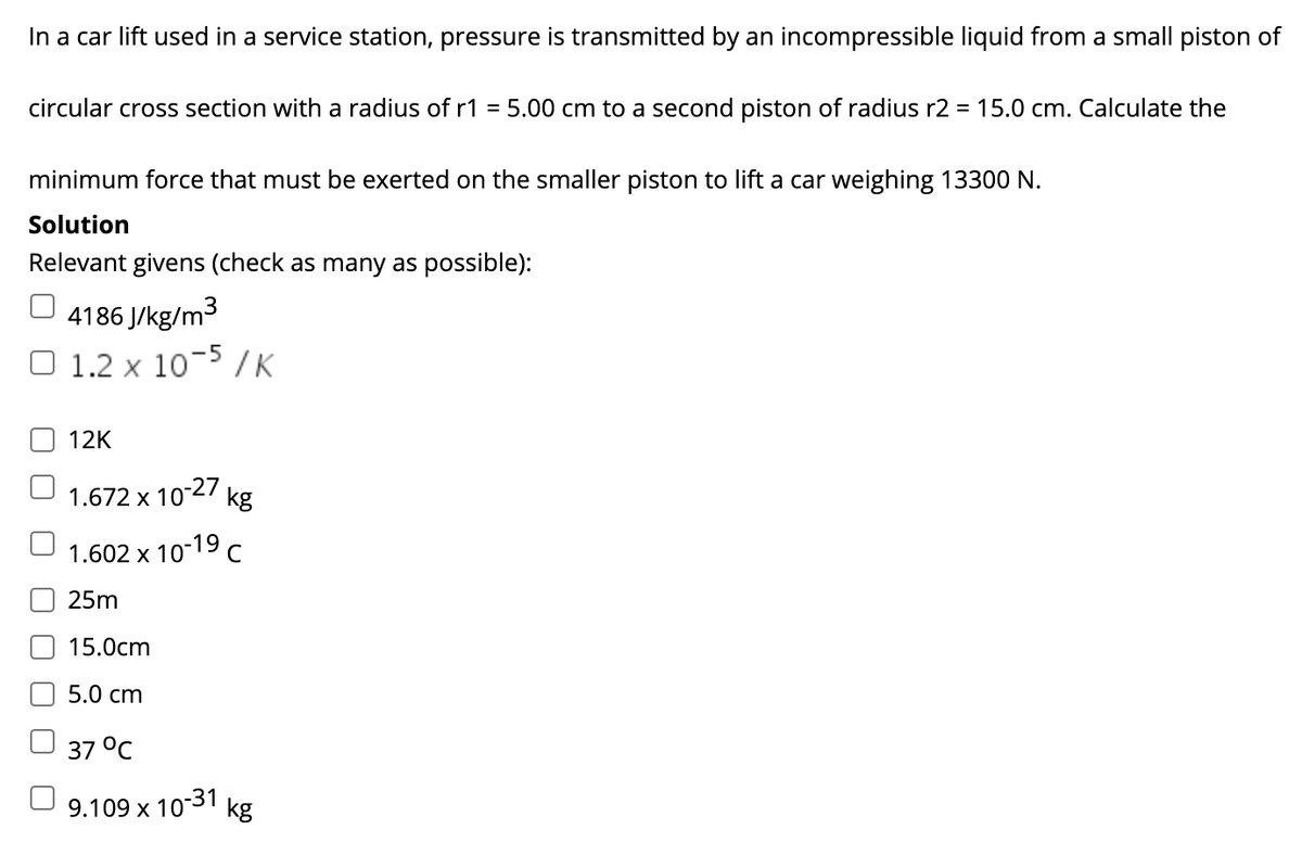 In a car lift used in a service station, pressure is transmitted by an incompressible liquid from a small piston of
circular cross section with a radius of r1 = 5.00 cm to a second piston of radius r2 = 15.0 cm. Calculate the
minimum force that must be exerted on the smaller piston to lift a car weighing 13300 N.
Solution
Relevant givens (check as many as possible):
O 4186 J/kg/m3
1.2 x 10- / K
12K
1.672 x 10-27
kg
1.602 x 10-19 c
25m
15.0cm
5.0 cm
37 °C
9.109 x 10-31
kg
