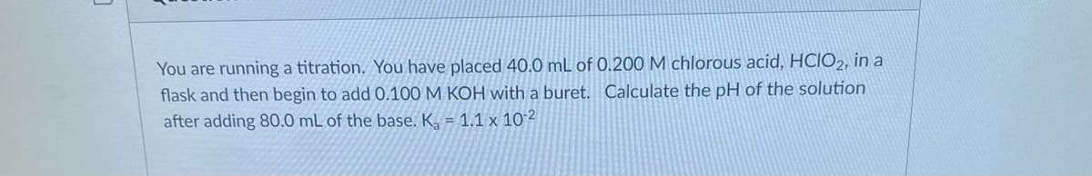 You are running a titration. You have placed 40.0 mL of 0.200 M chlorous acid, HCIO2, in a
flask and then begin to add 0.100 M KOH with a buret. Calculate the pH of the solution
after adding 80.0 mL of the base. K, = 1.1 x 102
