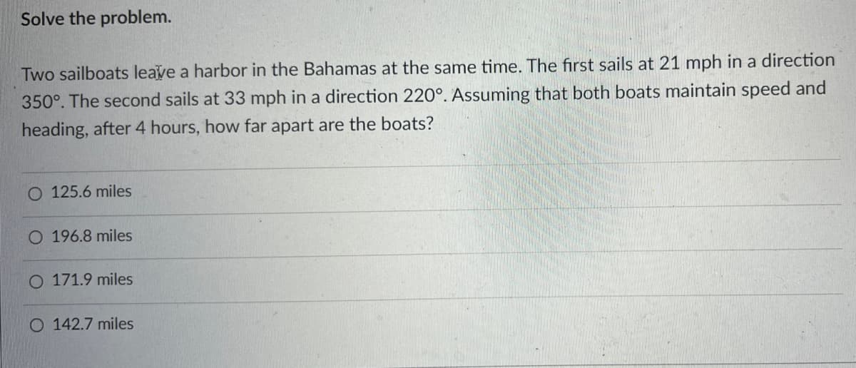 Solve the problem.
Two sailboats leave a harbor in the Bahamas at the same time. The first sails at 21 mph in a direction
350°. The second sails at 33 mph in a direction 220°. Assuming that both boats maintain speed and
heading, after 4 hours, how far apart are the boats?
125.6 miles
O 196.8 miles
O 171.9 miles
O 142.7 miles
