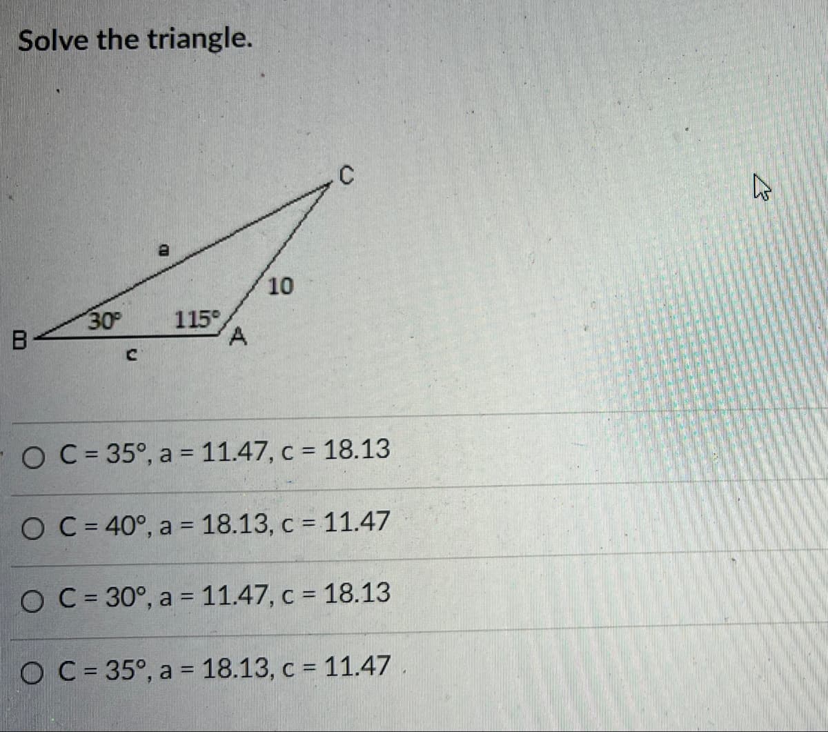 Solve the triangle.
10
30
115°
A.
B
FO C= 35°, a = 11.47, c = 18.13
O C= 40°, a = 18.13, c = 11.47
O C = 30°, a = 11.47, c = 18.13
O C= 35°, a = 18.13, c = 11.47
