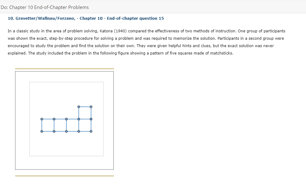 Do: Chapter 10 End-of-Chapter Problems
10. Gravetter/Wallnau/Forzano, - Chapter 10 - End-of-chapter question 15
In a classic study in the area of problem solving, Katona (1940) compared the effectiveness of two methods of instruction. One group of participants
was shown the exact, step-by-step procedure for solving a problem and was required to memorize the solution. Participants in a second group were
encouraged to study the problem and find the solution on their own. They were given helpful hints and clues, but the exact solution was never
explained. The study included the problem in the following figure showing a pattern of five squares made of matchsticks.
