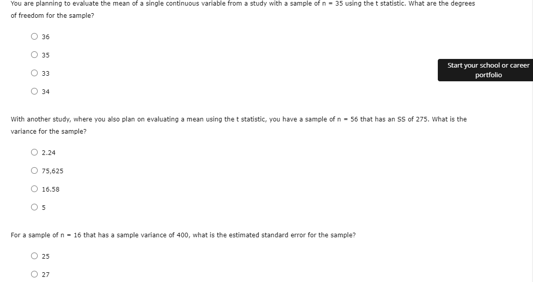 You are planning to evaluate the mean of a single continuous variable from a study with a sample of n = 35 using the t statistic. What are the degrees
of freedom for the sample?
О 36
O 35
Start your school or career
О 33
portfolio
О 34
With another study, where you also plan on evaluating a mean using the t statistic, you have a sample of n = 56 that has an SS of 275. What is the
variance for the sample?
O 2,24
O 75,625
O 16.58
O 5
For a sample of n = 16 that has
sample variance of 400, what is the estin
standard error for the sample?
O 25
O 27
