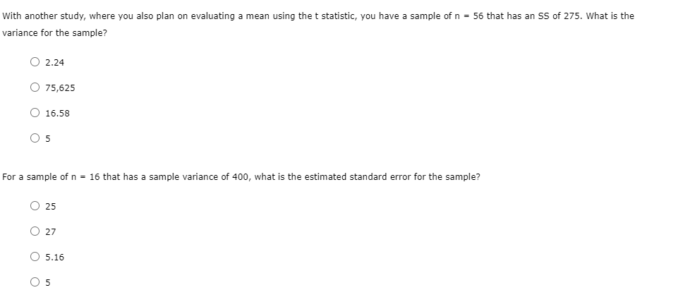 With another study, where you also plan on evaluating a mean using the t statistic, you have a sample of n = 56 that has an SS of 275. What is the
variance for the sample?
O 2.24
O 75,625
O 16.58
O 5
For a sample of n = 16 that has a sample variance of 400, what is the estimated standard error for the sample?
O 25
O 27
O 5.16
O 5
оо
