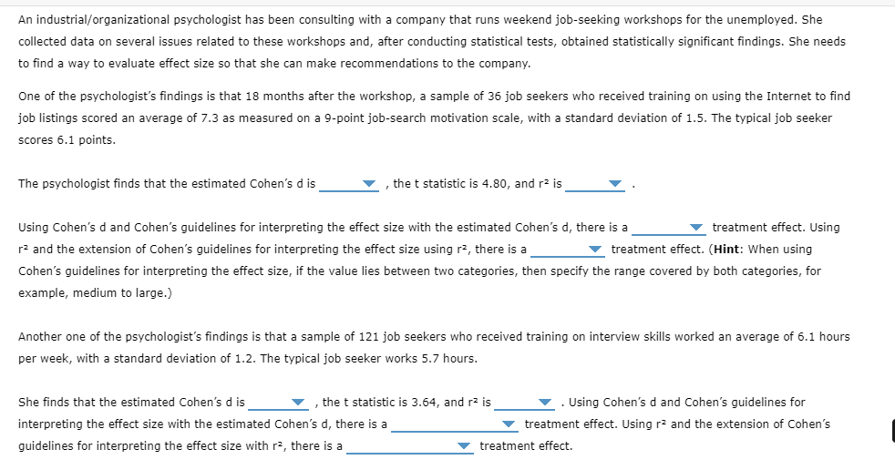 An industrial/organizational psychologist has been consulting with a company that runs weekend job-seeking workshops for the unemployed. She
collected data on several issues related to these workshops and, after conducting statistical tests, obtained statistically significant findings. She needs
to find a way to evaluate effect size so that she can make recommendations to the company.
One of the psychologist's findings is that 18 months after the workshop, a sample of 36 job seekers who received training on using the Internet to find
job listings scored an average of 7.3 as measured on a 9-point job-search motivation scale, with
standard deviation of 1.5. The typical job seeker
scores 6.1 points.
The psychologist finds that the estimated Cohen's d is
the t statistic is 4.80, and r² is
Using Cohen's d and Cohen's guidelines for interpreting the effect size with the estimated Cohen's d, there is a
v treatment effect. Using
r2 and the extension of Cohen's guidelines for interpreting the effect size using r2, there is a
v treatment effect. (Hint: When using
Cohen's guidelines for interpreting the effect size, if the value lies between two categories, then specify the range covered by both categories, for
example, medium to large.)
Another one of the psychologist's findings is that a sample of 121 job seekers who received training on interview skills worked an average of 6.1 hours
per week, with a standard deviation of 1.2. The typical job seeker works 5.7 hours.
She finds that the estimated Cohen's d is
, the t statistic is 3.64, and r2 is
. Using Cohen's d and Cohen's quidelines for
interpreting the effect size with the estimated Cohen's d, there is a
treatment effect. Using r? and the extension of Cohen's
guidelines for interpreting the effect size with r2, there is a
treatment effect.
