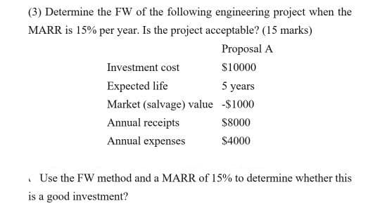 (3) Determine the FW of the following engineering project when the
MARR is 15% per year. Is the project acceptable? (15 marks)
Proposal A
Investment cost
S10000
Expected life
5 years
Market (salvage) value -$1000
Annual receipts
$8000
Annual expenses
$4000
. Use the FW method and a MARR of 15% to determine whether this
is a good investment?
