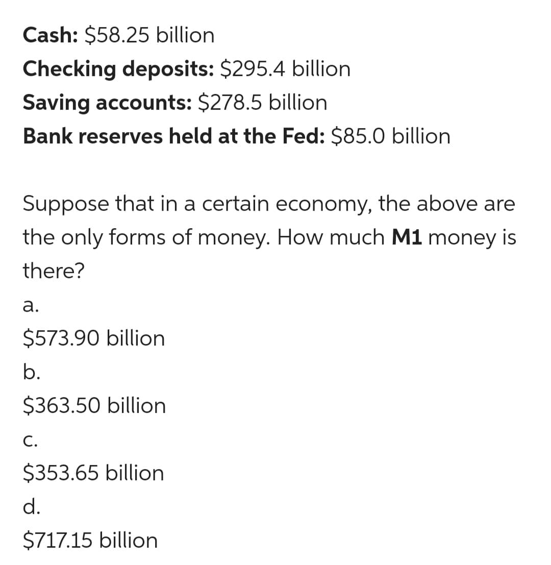Cash: $58.25 billion
Checking deposits: $295.4 billion
Saving accounts: $278.5 billion
Bank reserves held at the Fed: $85.0 billion
Suppose that in a certain economy, the above are
the only forms of money. How much M1 money is
there?
а.
$573.90 billion
b.
$363.50 billion
С.
$353.65 billion
d.
$717.15 billion
