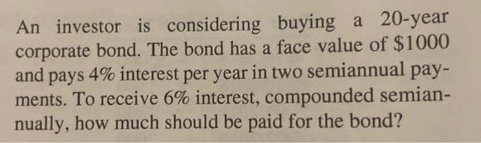 An investor is considering buying a 20-year
corporate bond. The bond has a face value of $1000
and pays 4% interest per year in two semiannual pay-
ments. To receive 6% interest, compounded semian-
nually, how much should be paid for the bond?
