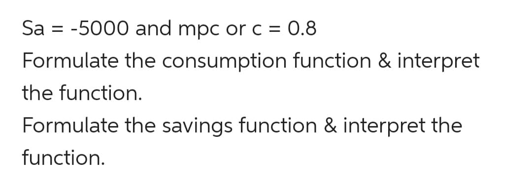 Sa = -5000 and mpc or c = 0.8
Formulate the consumption function & interpret
the function.
Formulate the savings function & interpret the
function.
