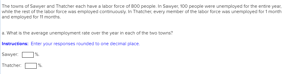 The towns of Sawyer and Thatcher each have a labor force of 800 people. In Sawyer, 100 people were unemployed for the entire year,
while the rest of the labor force was employed continuously. In Thatcher, every member of the labor force was unemployed for 1 month
and employed for 11 months.
a. What is the average unemployment rate over the year in each of the two towns?
Instructions: Enter your responses rounded to one decimal place.
Sawyer:
%.
Thatcher:
%.
