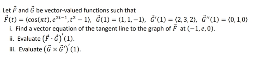 Let F and G be vector-valued functions such that
F(t) = (cos(nt), e²t-1, t² – 1), Ġ(1) = (1, 1, – 1), Ğ'(1) = (2,3, 2), Ġ"(1) = (0,1,0)
i. Find a vector equation of the tangent line to the graph of F at (-1, e,0).
ii. Evaluate (F · G)'(1).
iii. Evaluate (G x G')'(1).
d'(1) = (2,3, 2), Ğ"(1) = (0,1,0)
%3D
