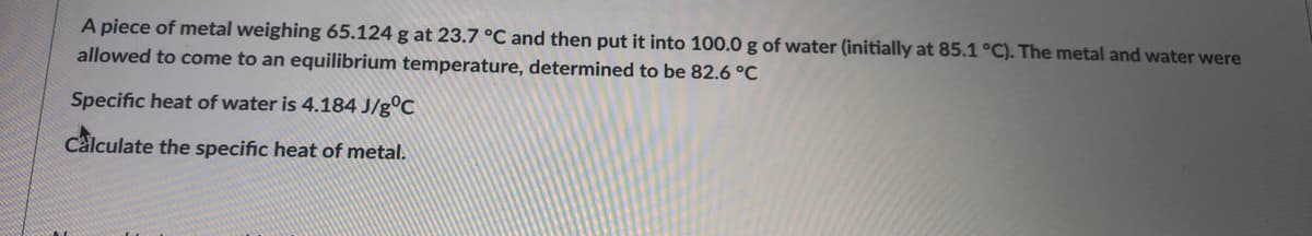 A piece of metal weighing 65.124 g at 23.7 °C and then put it into 100.0 g of water (initially at 85.1°C). The metal and water were
allowed to come to an equilibrium temperature, determined to be 82.6 °C
Specific heat of water is 4.184 J/g°C
calculate the specific heat of metal.
