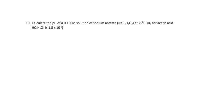 10. Calculate the pH of a 0.150M solution of sodium acetate (NaC,H,O;) at 25°C. (K, for acetic acid
HC;H;O, is 1.8 x 10)
