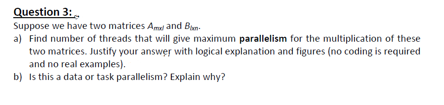 Question 3:.
Suppose we have two matrices Amxl and Bixn-
a) Find number of threads that will give maximum parallelism for the multiplication of these
two matrices. Justify your answer with logical explanation and figures (no coding is required
and no real examples).
b) Is this a data or task parallelism? Explain why?
