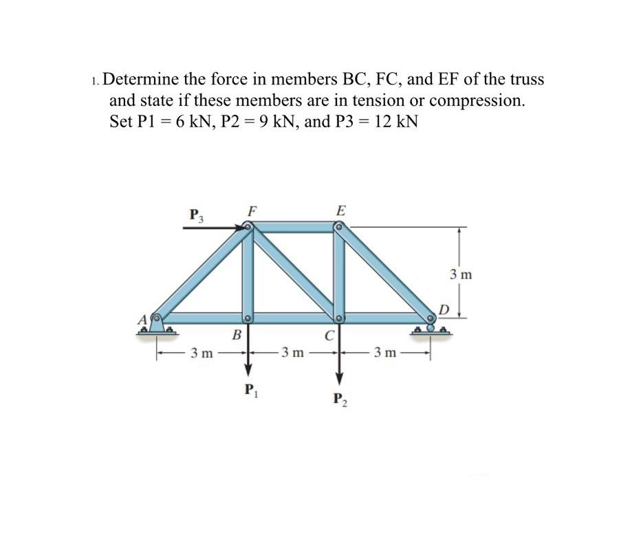 1. Determine the force in members BC, FC, and EF of the truss
and state if these members are in tension or compression.
Set P1 = 6 kN, P2 = 9 kN, and P3 = 12 kN
%3D
F
E
P3
3 m
D
A
B
3 m
- 3 m
- 3 m
P2
