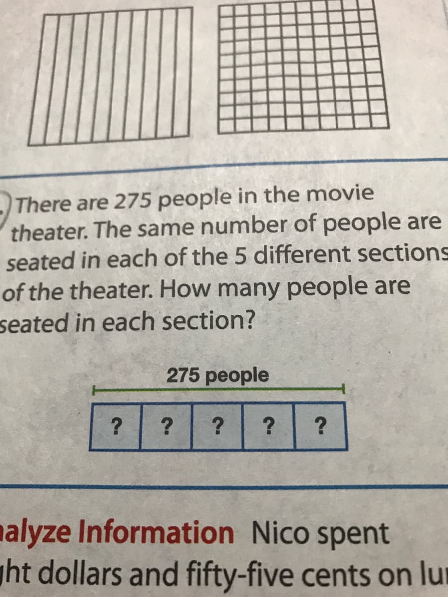 There are 275 people in the movie
theater. The same number of people are
seated in each of the 5 different sections
of the theater. How many people are
seated in each section?
275 people
?
nalyze Information Nico spent
ght dollars and fifty-five cents on lur
