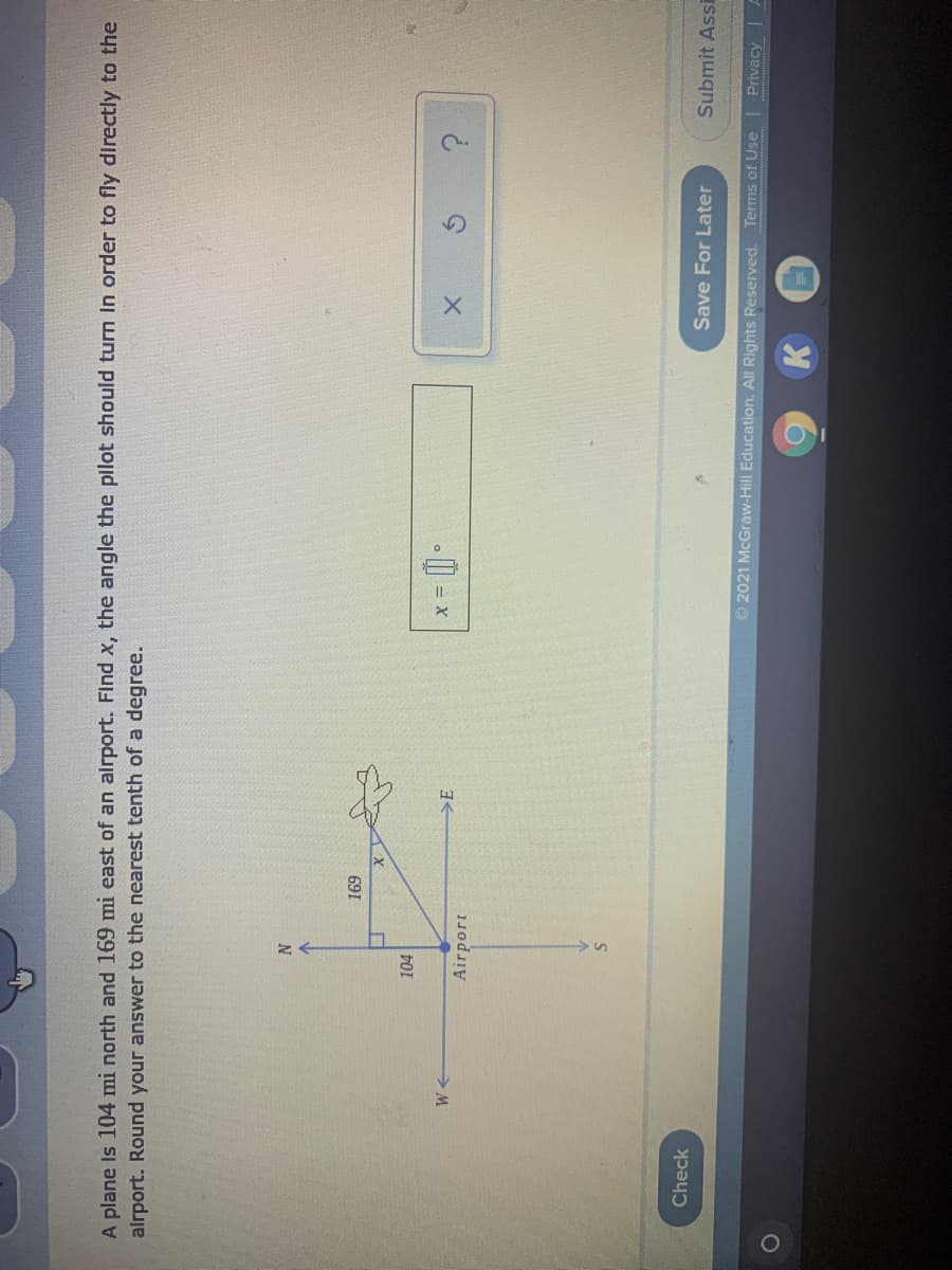 A plane Is 104 mi north and 169 mi east of an alrport. Flnd x, the angle the plot should turn In order to fly directly to the
alrport. Round your answer to the nearest tenth of a degree.
691
104
>E
= X
Airport
Check
Save For Later
Submit Assi
© 2021 McGraw-Hill Education. All Rights Reserved. Terms of Use Privacy
