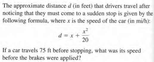 The approximate distance d (in feet) that drivers travel after
noticing that they must come to a sudden stop is given by the
following formula, where x is the speed of the car (in mi/h):
+ x = P
20
If a car travels 75 ft before stopping, what was its speed
before the brakes were applied?
