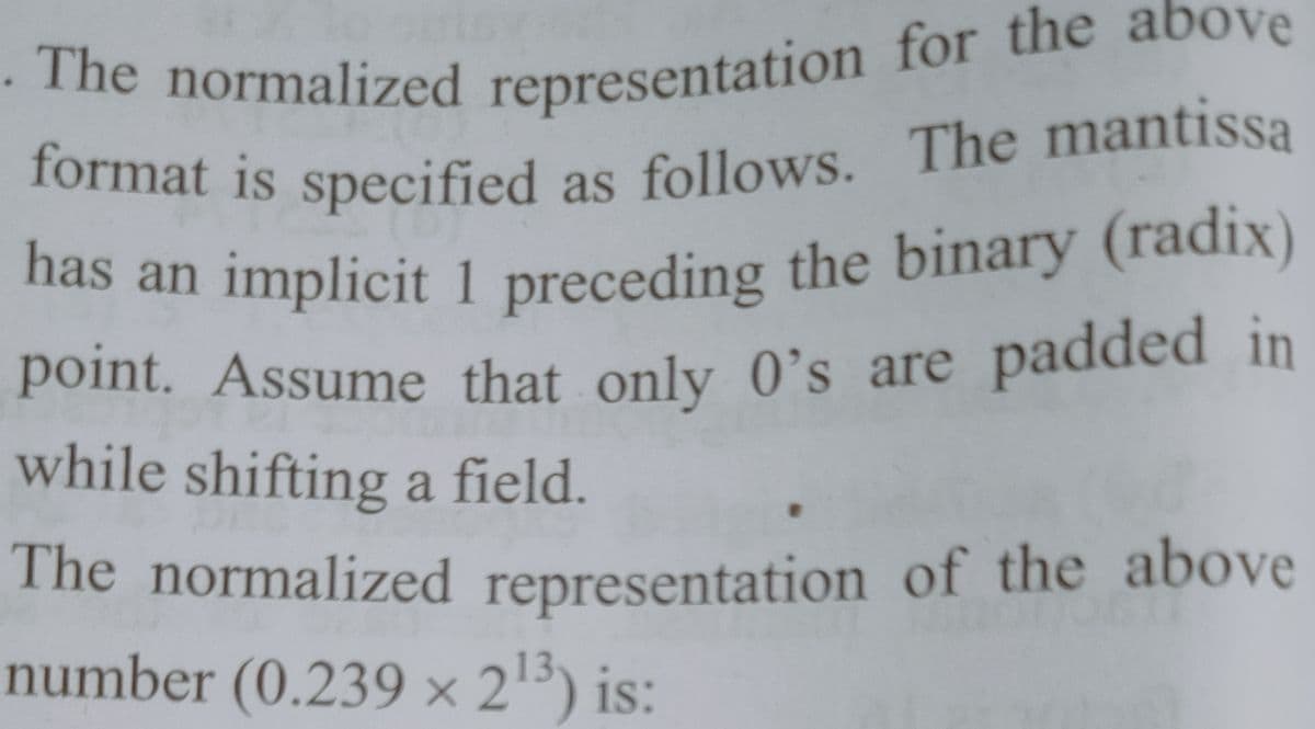 . The normalized representation for the above
has an implicit 1 preceding the binary (radix)
format is specified as follows.
has an implicit 1 preceding the binary (radiX)
point. Assume that only 0's are padded in
while shifting a field.
The normalized representation of the above
number (0.239 × 213) is:
