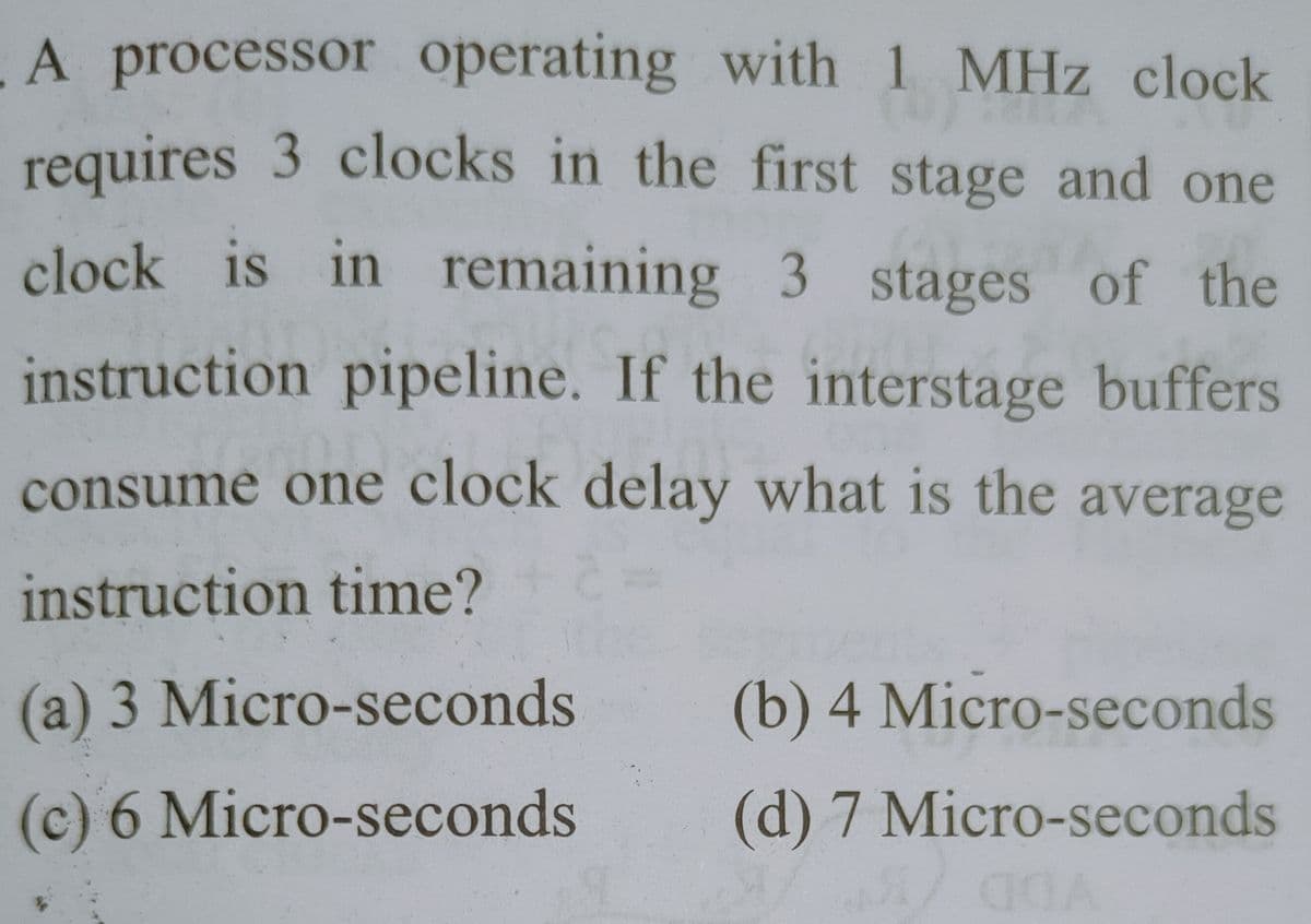A processor operating with 1 MHz clock
requires 3 clocks in the first stage and one
clock is in remaining 3 stages of the
instruction pipeline. If the interstage buffers
consume one clock delay what is the average
instruction time?
(a) 3 Micro-seconds
(b) 4 Micro-seconds
(c) 6 Micro-seconds
(d) 7 Micro-seconds
