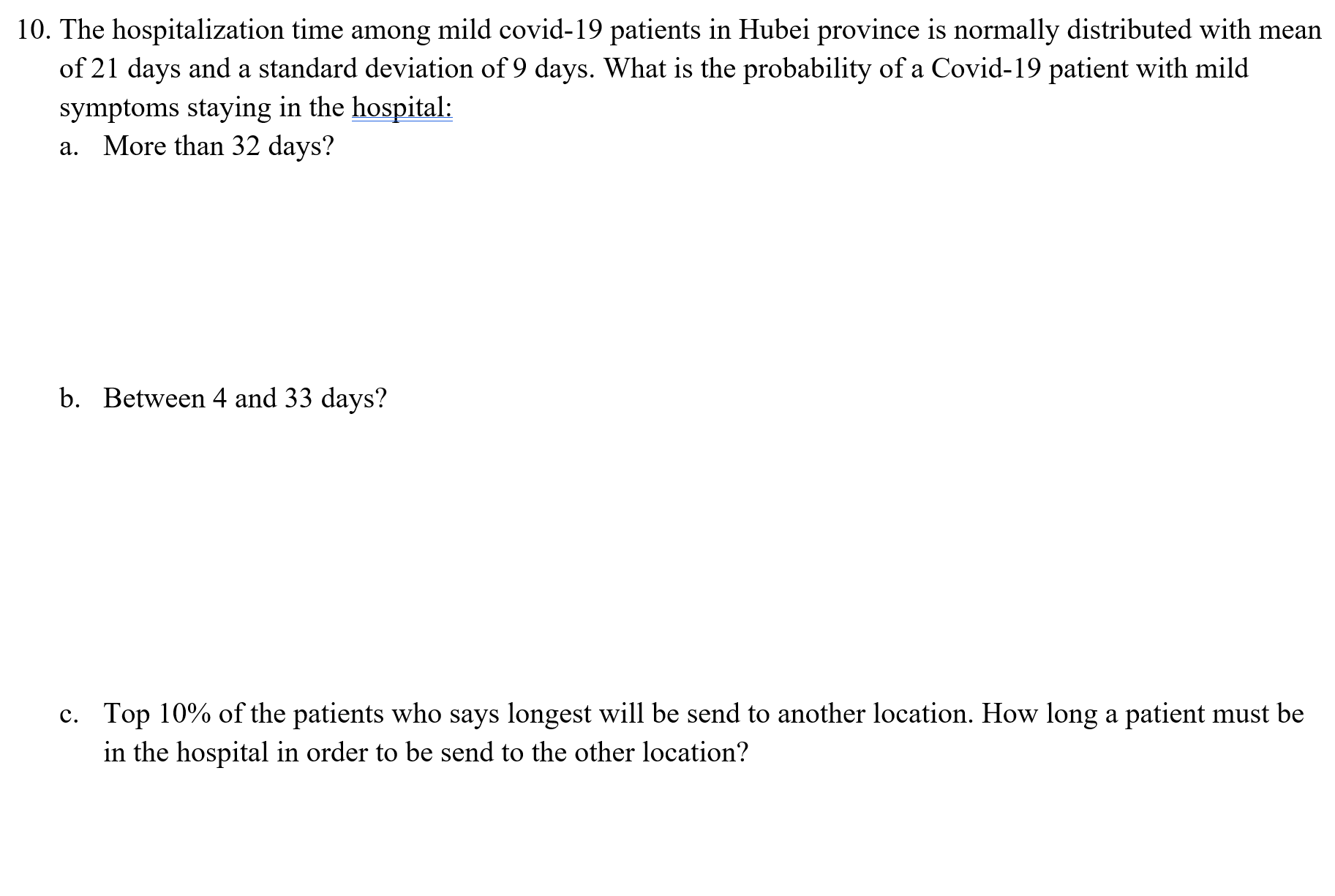 a. More than 32 days?
b. Between 4 and 33 days?
c. Top 10% of the patients who says longest will be send to another location. How long a patient must be
in the hospital in order to be send to the other location?
