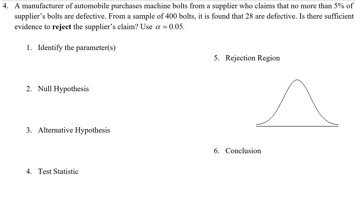 4. A manufacturer of automobile purchases machine bolts from a supplier who claims that no more than 5% of
supplier's bolts are defective. From a sample of 400 bolts, it is found that 28 are defective. Is there sufficient
evidence to reject the supplier's claim? Use a = 0.05.
1. Identify the parameter(s)
5. Rejection Region
2. Null Hypothesis
3. Alternative Hypothesis
6. Conclusion
4. Test Statistic
