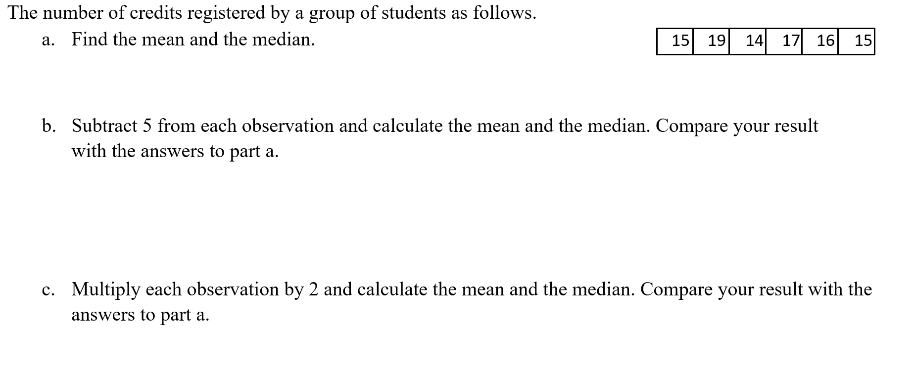 The number of credits registered by a group of students as follows.
a. Find the mean and the median.
15
19
14
17 16 15
b. Subtract 5 from each observation and calculate the mean and the median. Compare your result
with the answers to part a.
c. Multiply each observation by 2 and calculate the mean and the median. Compare your result with the
answers to part a.
