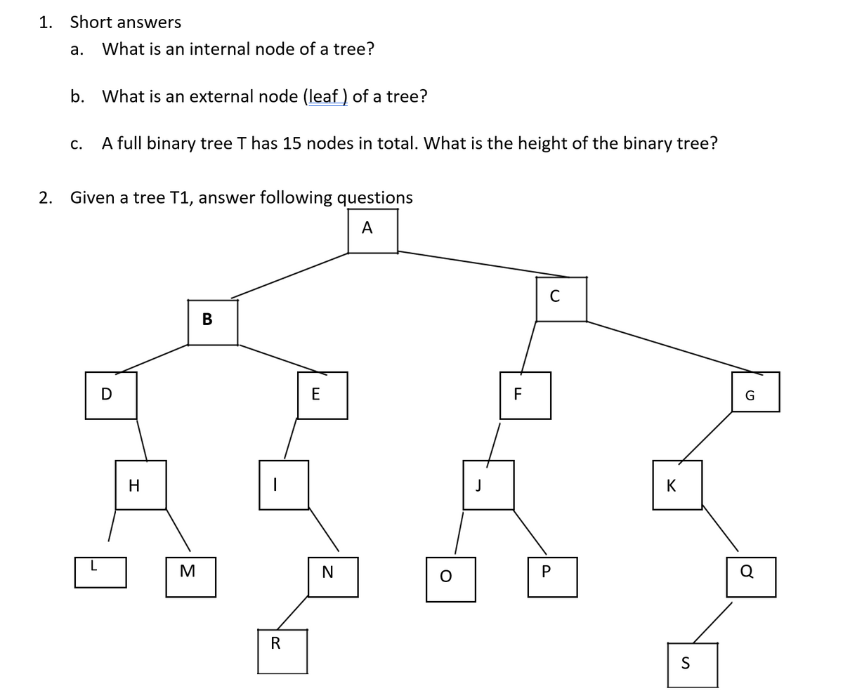1. Short answers
а.
What is an internal node of a tree?
b. What is an external node (leaf ) of a tree?
A full binary tree T has 15 nodes in total. What is the height of the binary tree?
C.
2. Given a tree T1, answer following questions
A
C
B
D
E
F
H
J
K
M
Q
R
