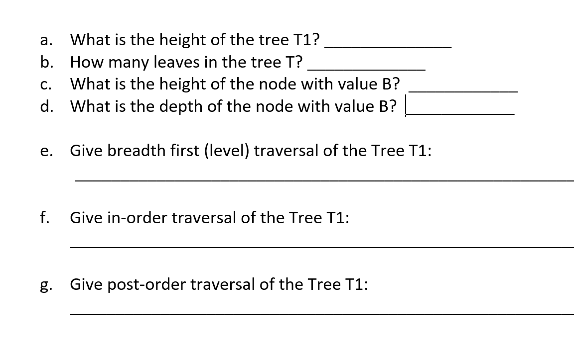 What is the height of the tree T1?
b. How many leaves in the tree T?
What is the height of the node with value B?
d. What is the depth of the node with value B?
а.
С.
е.
Give breadth first (level) traversal of the Tree T1:
f.
Give in-order traversal of the Tree T1:
g. Give post-order traversal of the Tree T1:
