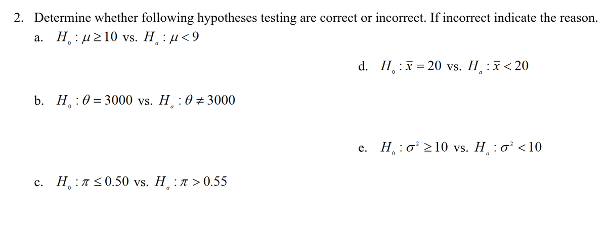 2. Determine whether following hypotheses testing are correct or incorrect. If incorrect indicate the reason.
а. Н. : д210 vs. H, : и<9
a
d. H :x= 20 vs. H¸ :x <20
a
b. П:0—3000 vs. П :0+ 3000
a
Н :о'210 vs. H. :o' <10
е.
Н л<0.50 vs. H :л>0.55
с.
a
C.
