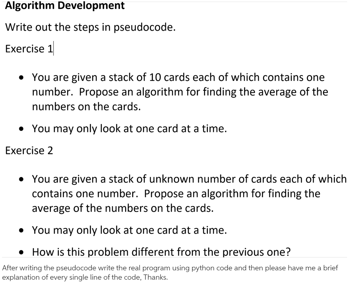 Algorithm Development
Write out the steps in pseudocode.
Exercise 1
• You are given a stack of 10 cards each of which contains one
number. Propose an algorithm for finding the average of the
numbers on the cards.
• You may only look at one card at a time.
Exercise 2
• You are given a stack of unknown number of cards each of which
contains one number. Propose an algorithm for finding the
average of the numbers on the cards.
• You may only look at one card at a time.
• How is this problem different from the previous one?
After writing the pseudocode write the real program using python code and then please have me a brief
explanation of every single line of the code, Thanks.
