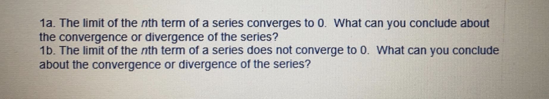 1a. The limit of the nth term of a series converges to 0. What can you conclude about
the convergence or divergence of the series?
1b. The limit of the nth term of a series does not converge to 0. What can you conclude
about the convergence or divergence of the series?
