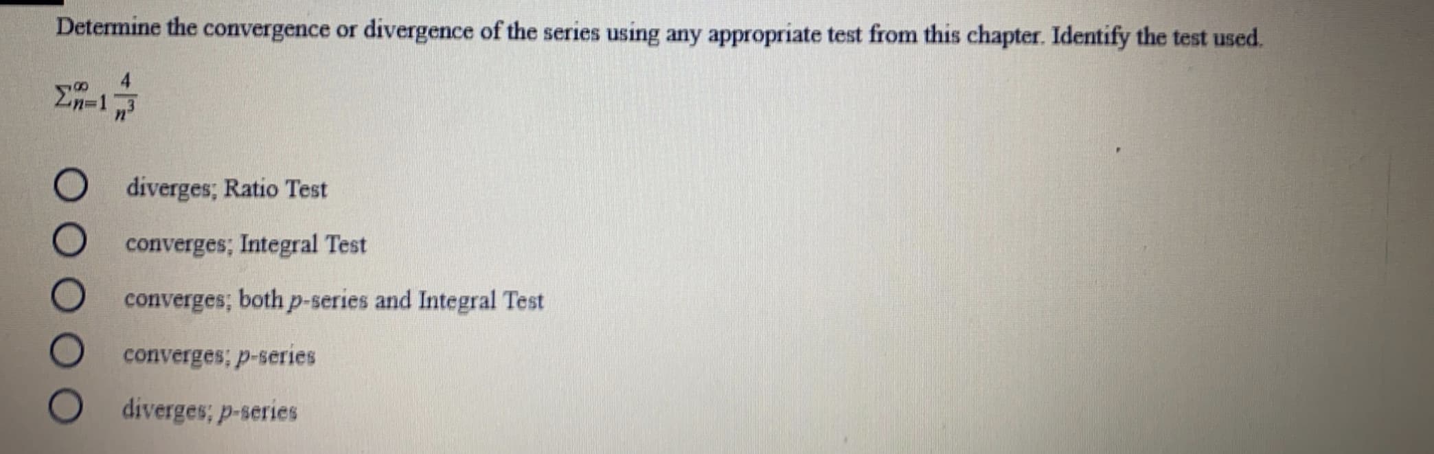 Determine the convergence or divergence of the series using any appropriate test from this chapter. Identify the test used.
4
diverges; Ratio Test
converges; Integral Test
converges; both p-series and Integral Test
converges; p-series
diverges; p-series
