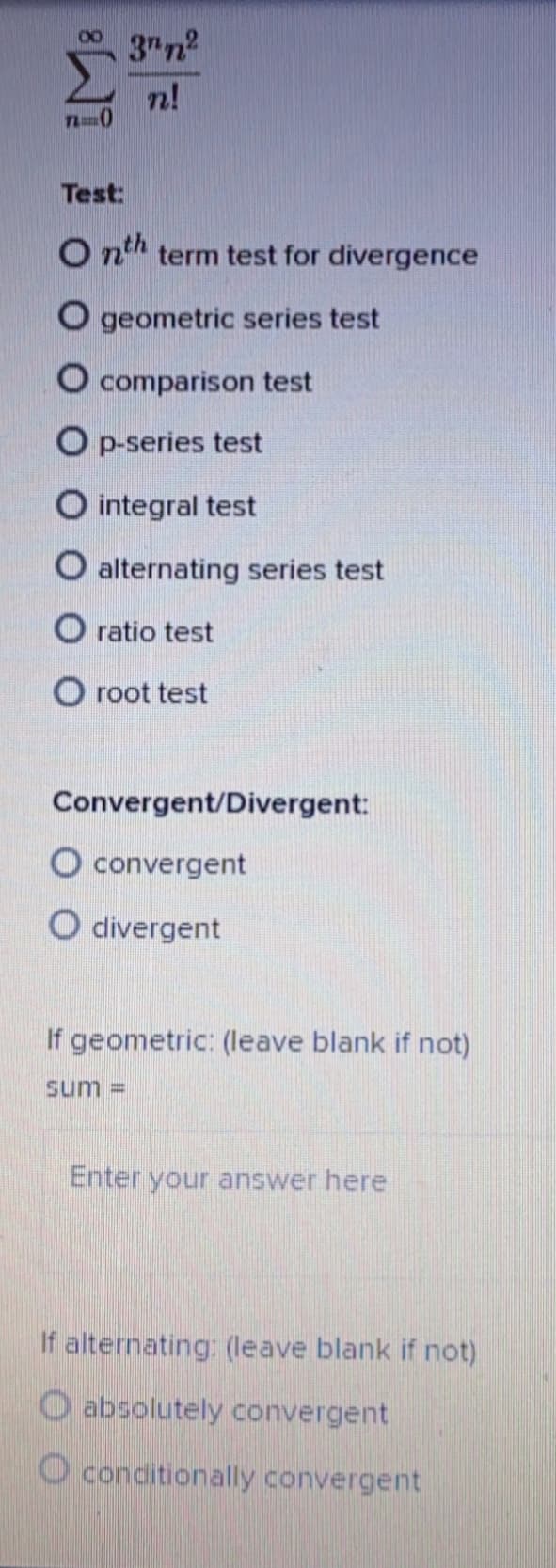 3"n
n!
Test:
O nth term test for divergence
O geometric series test
O comparison test
O p-series test
integral test
O alternating series test
O ratio test
O root test
Convergent/Divergent:
O convergent
O divergent
If geometric: (leave blank if not)
sum =
Enter your answer here
If alternating: (Ileave blank if not)
absolutely convergent
O conditionally convergent
