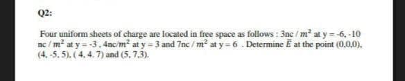 Q2:
Four uniform sheets of charge are located in free space as follows : 3nc / m² at y = -6, -10
ne / m² at y = -3. 4nc/m² at y = 3 and 7nc / m? at y = 6 . Determine E at the point (0,0,0).
(4. -5. 5). (4, 4. 7) and (5, 7.3).
