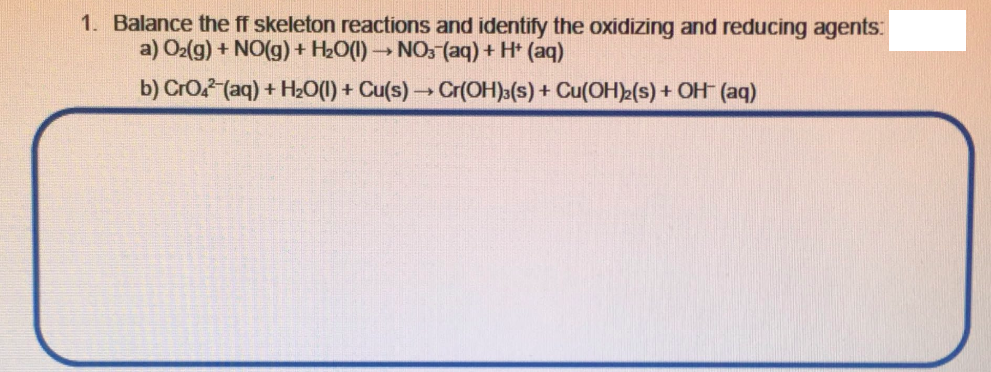 1. Balance the ff skeleton reactions and identify the oxidizing and reducing agents:
a) O2(g) + NO(g) + H2O(1) NO: (aq) + H* (aq)
b) CrO (aq) + H20(1) + Cu(s) Cr(OH)»(s) + Cu(OH)>(s) + OH (aq)
