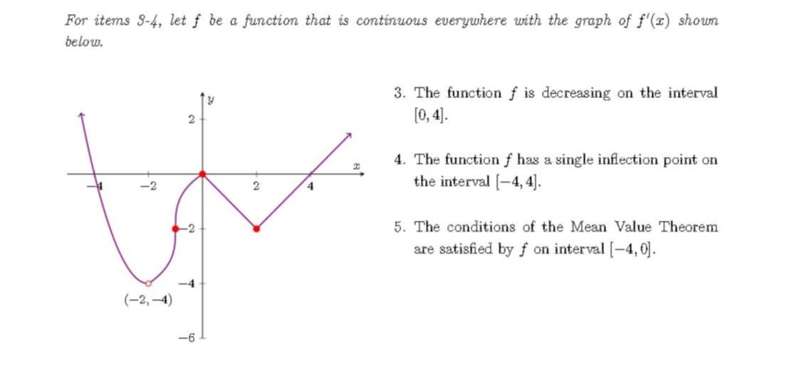 For items 3-4, let f be a function that is continuous everywhere with the graph of f'(x) shown
below.
3. The function f is decreasing on the interval
(0, 4).
4. The functionf has a single inflection point on
the interval [-4, 4].
4
5. The conditions of the Mean Value Theorem
are satisfied by f on interval [-4,0].
-4
(-2,-4)
-6
