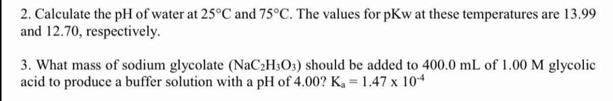 2. Calculate the pH of water at 25°C and 75°C. The values for pKw at these temperatures are 13.99
and 12.70, respectively.
3. What mass of sodium glycolate (NaC2H3O3) should be added to 400.0 mL of 1.00 M glycolic
acid to produce a buffer solution with a pH of 4.00? Ka = 1.47 x 104
