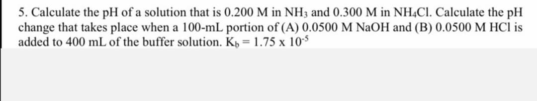 5. Calculate the pH of a solution that is 0.200 M in NH3 and 0.300 M in NHẠCI. Calculate the pH
change that takes place when a 100-mL portion of (A) 0.0500 M NaOH and (B) 0.0500 M HCl is
added to 400 mL of the buffer solution. Kp = 1.75 x 10-5
%3D
