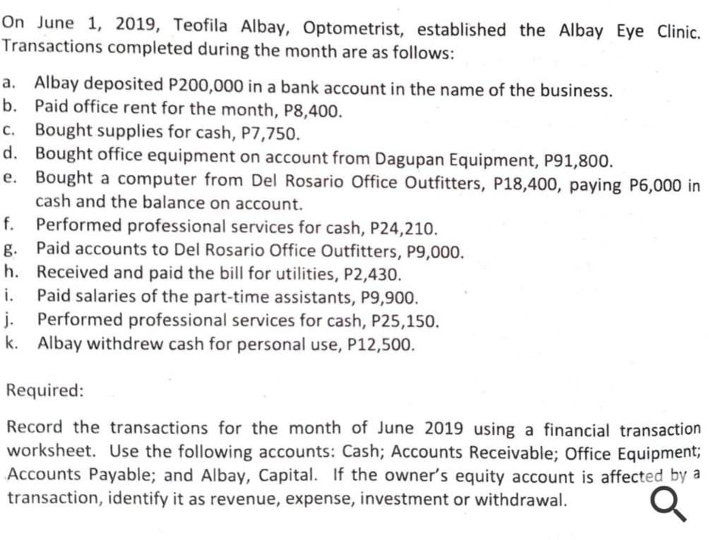 On June 1, 2019, Teofila Albay, Optometrist, established the Albay Eye Clinic.
Transactions completed during the month are as follows:
a. Albay deposited P200,000 in a bank account in the name of the business.
b. Paid office rent for the month, P8,400.
c. Bought supplies for cash, P7,750.
d. Bought office equipment on account from Dagupan Equipment, P91,800.
e. Bought a computer from Del Rosario Office Outfitters, P18,400, paying P6,000 in
cash and the balance on account.
Performed professional services for cash, P24,210.
g. Paid accounts to Del Rosario Office Outfitters, P9,000.
h. Received and paid the bill for utilities, P2,430.
Paid salaries of the part-time assistants, P9,900.
j. Performed professional services for cash, P25,150.
k. Albay withdrew cash for personal use, P12,500.
f.
i.
Required:
Record the transactions for the month of June 2019 using a financial transaction
worksheet. Use the following accounts: Cash; Accounts Receivable; Office Equipment;
Accounts Payable; and Albay, Capital. If the owner's equity account is affected by a
transaction, identify it as revenue, expense, investment or withdrawal.
