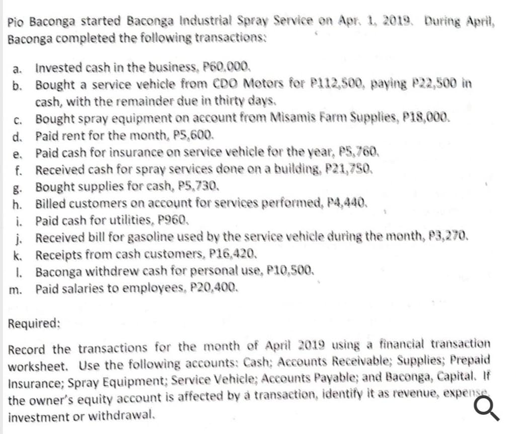 Pio Baconga started Baconga Industrial Spray Service on Apr. 1, 2019. During April,
Baconga completed the following transactions:
a. Invested cash in the business, P60,000.
b. Bought a service vehicle from CDO Motors for P112,500, paying P22,500 in
cash, with the remainder due in thirty days.
c. Bought spray equipment on account from Misamis Farm Supplies, P18,000.
d. Paid rent for the month, P5,600.
Paid cash for insurance on service vehicle for the year, P5,760.
f. Received cash for spray services done on a building, P21,750.
g. Bought supplies for cash, P5,730,
h. Billed customers on account for services performed, P4,440.
i. Paid cash for utilities, P960,
j. Received bill for gasoline used by the service vehicle during the month, P3,270.
k. Receipts from cash customers, P16,420.
I. Baconga withdrew cash for personal use, P10,500.
Paid salaries to employees, P20,400.
e.
m.
Required:
Record the transactions for the month of April 2019 using a financial transaction
worksheet. Use the following accounts: Cash; Accounts Receivable; Supplies; Prepaid
Insurance; Spray Equipment; Service Vehiele; Accounts Payable; and Baconga, Capital. If
the owner's equity account is affected by à transaction, identify it as revenue, expense
investment or withdrawal.
