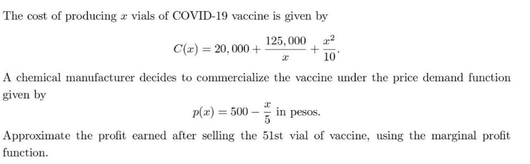 The cost of producing a vials of COVID-19 vaccine is given by
125, 000
x2
C(x) = 20, 000+
10
A chemical manufacturer decides to commercialize the vaccine under the price demand function
given by
p(x)
= 500 –
in pesos.
Approximate the profit earned after selling the 51st vial of vaccine, using the marginal profit
function.
