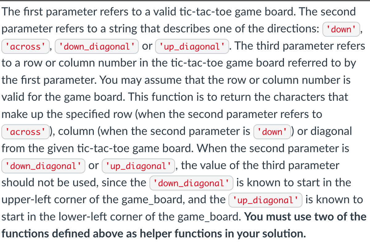 The first parameter refers to a valid tic-tac-toe game board. The second
parameter refers to a string that describes one of the directions: 'down'
'across', 'down_diagonal'] or 'up_diagonal'. The third parameter refers
to a row or column number in the tic-tac-toe game board referred to by
the first parameter. You may assume that the row or column number is
valid for the game board. This function is to return the characters that
make up the specified row (when the second parameter refers to
'across' ), column (when the second parameter is 'down') or diagonal
from the given tic-tac-toe game board. When the second parameter is
'down_diagonal' or 'up_diagonal', the value of the third parameter
should not be used, since the 'down_diagonal' is known to start in the
upper-left corner of the game_board, and the 'up_diagonal') is known to
start in the lower-left corner of the game_board. You must use two of the
functions defined above as helper functions in your solution.
