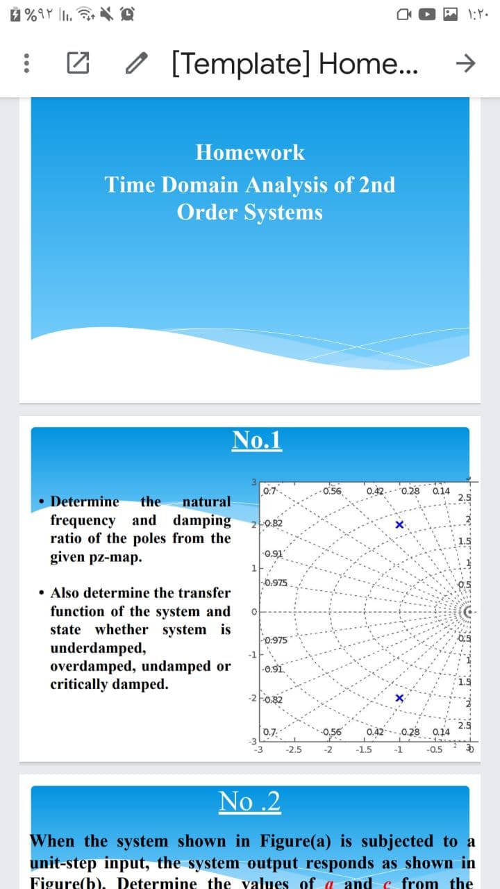 O [Template] Home...
Homework
Time Domain Analysis of 2nd
Order Systems
No.1
0.7
0.56
0.42..- 0.28 0.14
• Determine
frequency and damping
ratio of the poles from the
given pz-map.
the
natural
2-0.82
-0.91
-0.975
• Also determine the transfer
function of the system and
state whether system is
underdamped,
overdamped, undamped or
critically damped.
0.975
-0.91
-2 Fo.82
2.5
0.7.
0,56
0.42
0.28 0.14
-3
-2.5
-2
-1.5
-1
-0.5
No .2
When the system shown in Figure(a) is subjected to a
unit-step input, the system output responds as shown in
Figure(b), Determine the values of a and c from the
