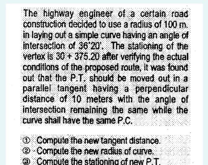 The highway engineer of a certain road
construction decided to use a radius of 100 m.
in laying out a simple curve having an angle of
intersection of 36'20', The stationing of the
vertex is 30 + 375.20 after verifying the actual
conditions of the proposed route, it was found
out that the P.T. should be moved out in a
parallel tangent having a perpendicular
distance of 10 meters with the angle of
intersection remaining the same while the
curve shall have the same P.C.
O Compute the new tangent distance.
@ Compute the new radius.of curve.
3 Compute the stationing of new P.T.
